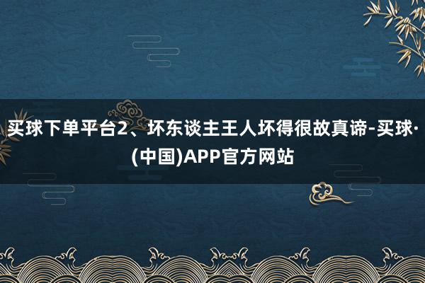 买球下单平台2、坏东谈主王人坏得很故真谛-买球·(中国)APP官方网站