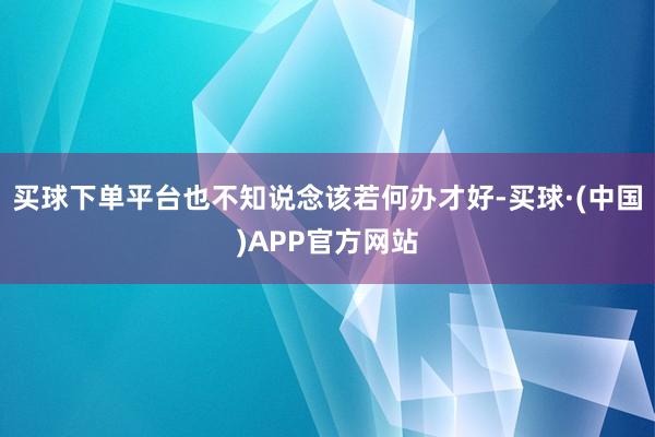 买球下单平台也不知说念该若何办才好-买球·(中国)APP官方网站