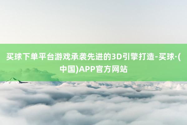 买球下单平台游戏承袭先进的3D引擎打造-买球·(中国)APP官方网站