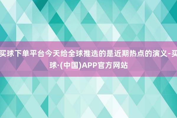 买球下单平台今天给全球推选的是近期热点的演义-买球·(中国)APP官方网站