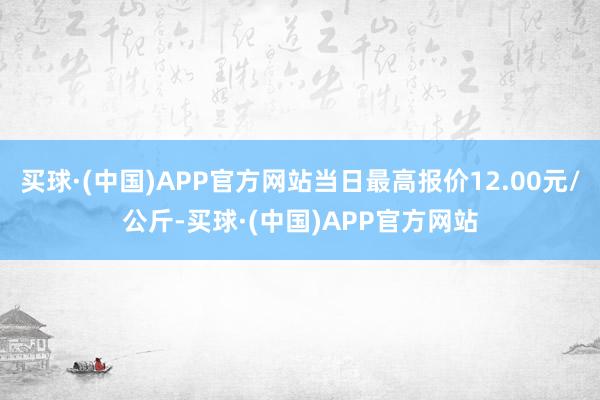 买球·(中国)APP官方网站当日最高报价12.00元/公斤-买球·(中国)APP官方网站