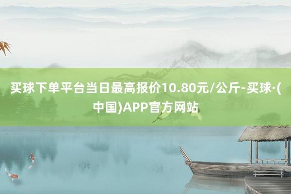 买球下单平台当日最高报价10.80元/公斤-买球·(中国)APP官方网站