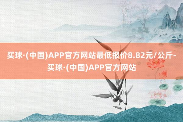 买球·(中国)APP官方网站最低报价8.82元/公斤-买球·(中国)APP官方网站