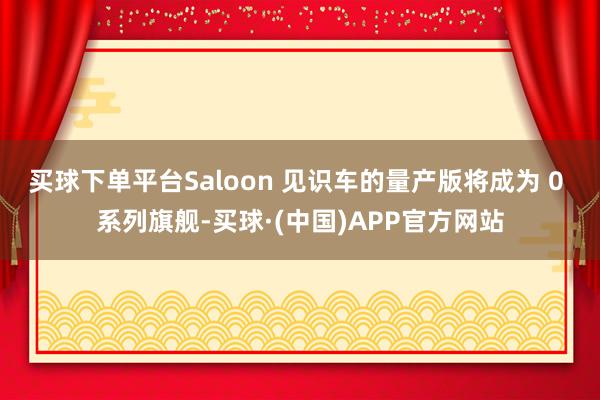 买球下单平台Saloon 见识车的量产版将成为 0 系列旗舰-买球·(中国)APP官方网站