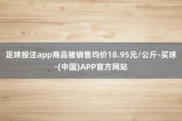 足球投注app商品猪销售均价18.95元/公斤-买球·(中国)APP官方网站