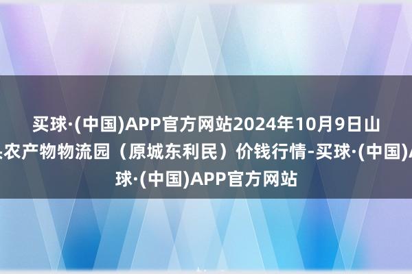 买球·(中国)APP官方网站2024年10月9日山西太原丈子头农产物物流园（原城东利民）价钱行情-买球·(中国)APP官方网站