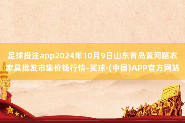 足球投注app2024年10月9日山东青岛黄河路农家具批发市集价钱行情-买球·(中国)APP官方网站