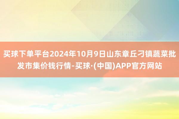 买球下单平台2024年10月9日山东章丘刁镇蔬菜批发市集价钱行情-买球·(中国)APP官方网站