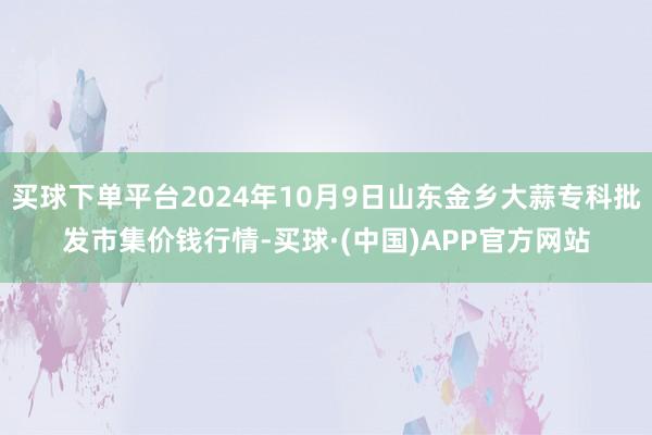 买球下单平台2024年10月9日山东金乡大蒜专科批发市集价钱行情-买球·(中国)APP官方网站