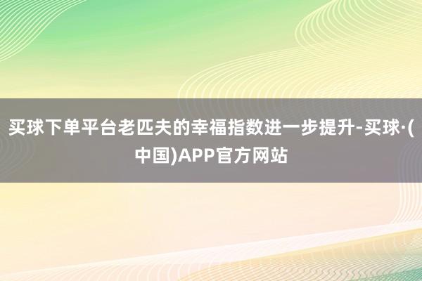 买球下单平台老匹夫的幸福指数进一步提升-买球·(中国)APP官方网站