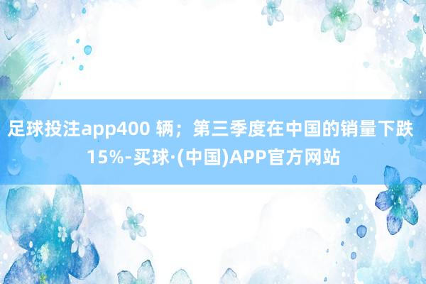 足球投注app400 辆；第三季度在中国的销量下跌 15%-买球·(中国)APP官方网站