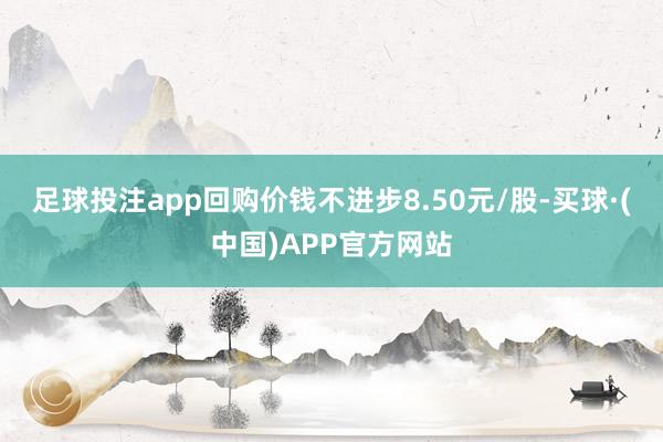 足球投注app回购价钱不进步8.50元/股-买球·(中国)APP官方网站