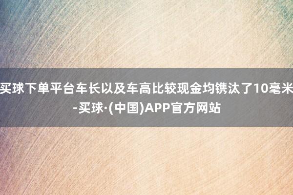 买球下单平台车长以及车高比较现金均镌汰了10毫米-买球·(中国)APP官方网站