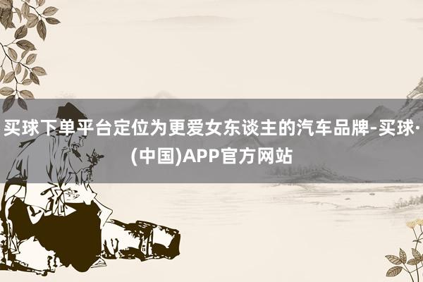 买球下单平台定位为更爱女东谈主的汽车品牌-买球·(中国)APP官方网站