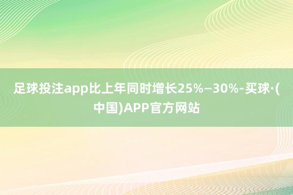 足球投注app比上年同时增长25%—30%-买球·(中国)APP官方网站