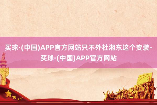 买球·(中国)APP官方网站只不外杜湘东这个变装-买球·(中国)APP官方网站