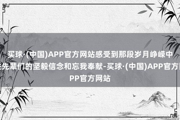 买球·(中国)APP官方网站感受到那段岁月峥嵘中改进先辈们的坚毅信念和忘我奉献-买球·(中国)APP官方网站