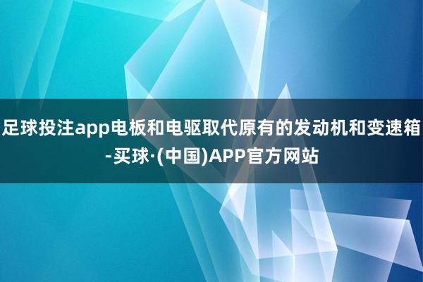 足球投注app电板和电驱取代原有的发动机和变速箱-买球·(中国)APP官方网站