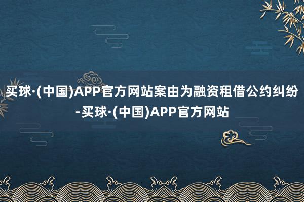 买球·(中国)APP官方网站案由为融资租借公约纠纷-买球·(中国)APP官方网站