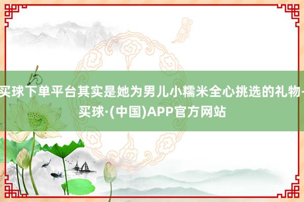 买球下单平台其实是她为男儿小糯米全心挑选的礼物-买球·(中国)APP官方网站