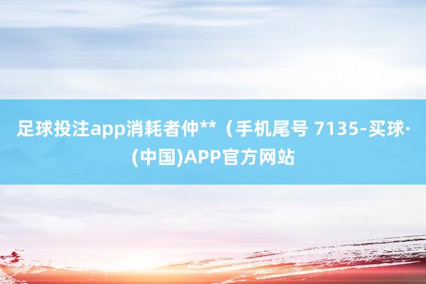 足球投注app消耗者仲**（手机尾号 7135-买球·(中国)APP官方网站