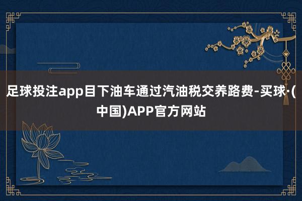 足球投注app目下油车通过汽油税交养路费-买球·(中国)APP官方网站