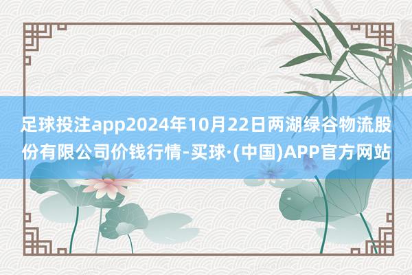 足球投注app2024年10月22日两湖绿谷物流股份有限公司价钱行情-买球·(中国)APP官方网站