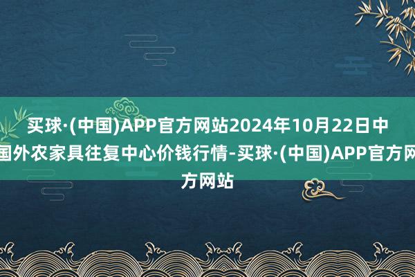 买球·(中国)APP官方网站2024年10月22日中俄国外农家具往复中心价钱行情-买球·(中国)APP官方网站