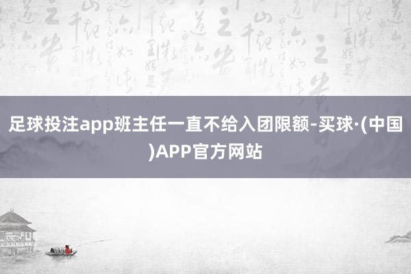 足球投注app班主任一直不给入团限额-买球·(中国)APP官方网站