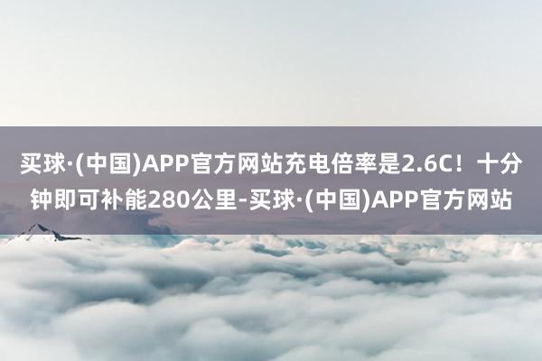 买球·(中国)APP官方网站充电倍率是2.6C！十分钟即可补能280公里-买球·(中国)APP官方网站