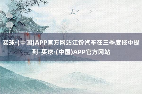 买球·(中国)APP官方网站江铃汽车在三季度报中提到-买球·(中国)APP官方网站