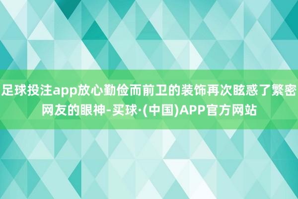 足球投注app放心勤俭而前卫的装饰再次眩惑了繁密网友的眼神-买球·(中国)APP官方网站