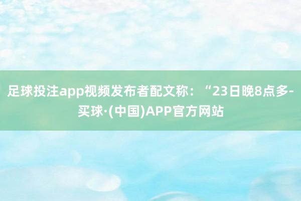 足球投注app视频发布者配文称：“23日晚8点多-买球·(中国)APP官方网站