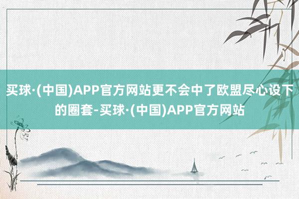 买球·(中国)APP官方网站更不会中了欧盟尽心设下的圈套-买球·(中国)APP官方网站