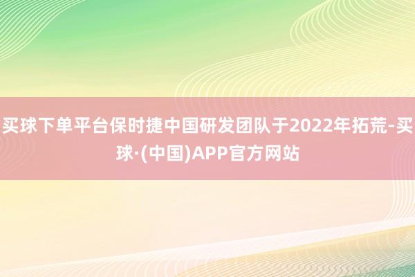 买球下单平台保时捷中国研发团队于2022年拓荒-买球·(中国)APP官方网站