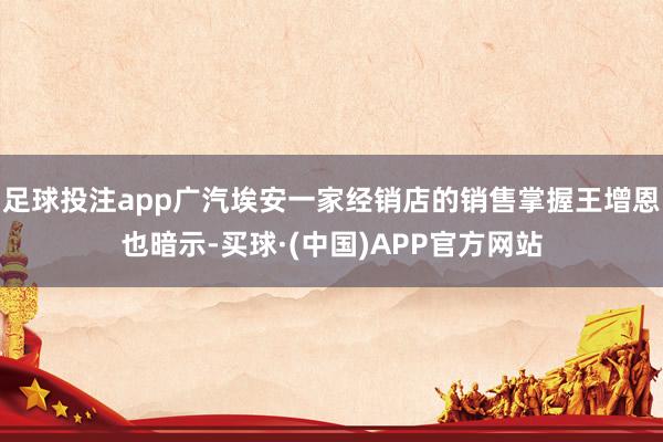 足球投注app广汽埃安一家经销店的销售掌握王增恩也暗示-买球·(中国)APP官方网站