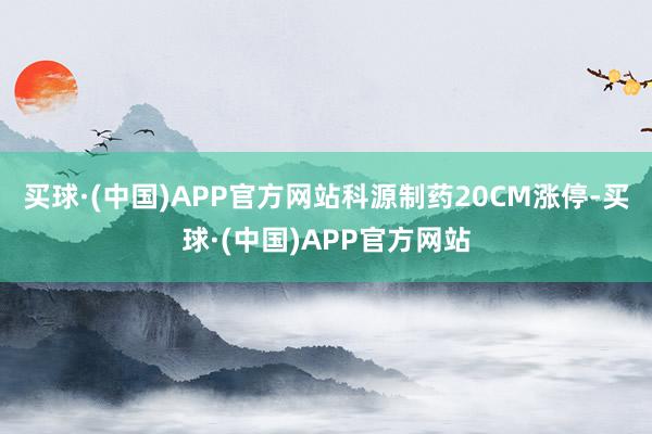 买球·(中国)APP官方网站科源制药20CM涨停-买球·(中国)APP官方网站