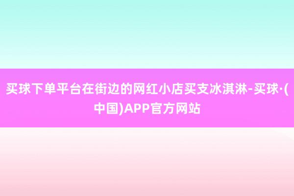 买球下单平台在街边的网红小店买支冰淇淋-买球·(中国)APP官方网站