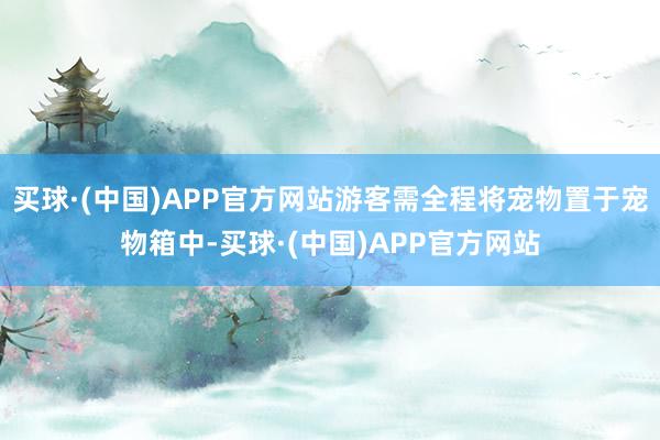 买球·(中国)APP官方网站游客需全程将宠物置于宠物箱中-买球·(中国)APP官方网站