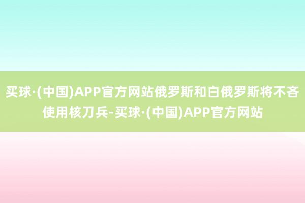 买球·(中国)APP官方网站俄罗斯和白俄罗斯将不吝使用核刀兵-买球·(中国)APP官方网站