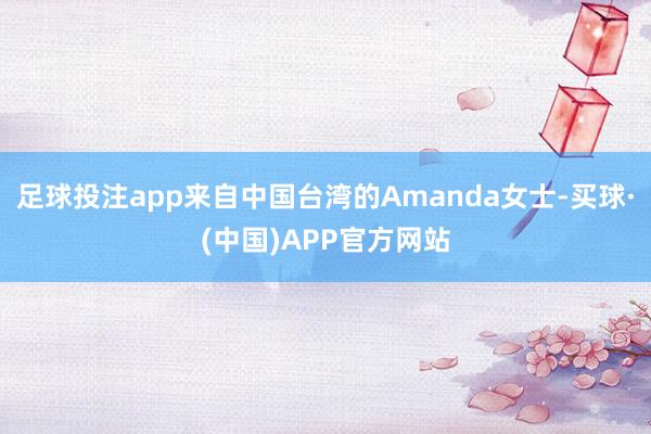 足球投注app来自中国台湾的Amanda女士-买球·(中国)APP官方网站