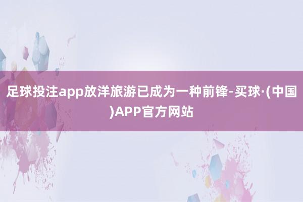 足球投注app放洋旅游已成为一种前锋-买球·(中国)APP官方网站