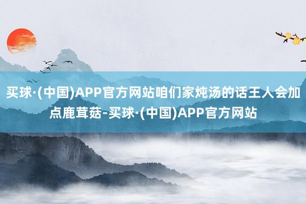 买球·(中国)APP官方网站咱们家炖汤的话王人会加点鹿茸菇-买球·(中国)APP官方网站