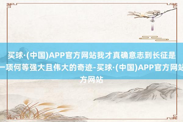 买球·(中国)APP官方网站我才真确意志到长征是一项何等强大且伟大的奇迹-买球·(中国)APP官方网站