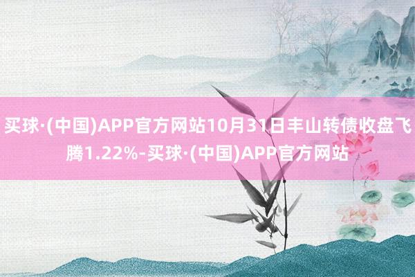 买球·(中国)APP官方网站10月31日丰山转债收盘飞腾1.22%-买球·(中国)APP官方网站