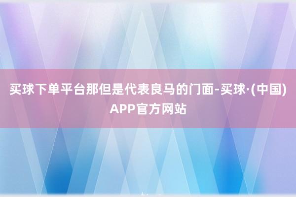 买球下单平台那但是代表良马的门面-买球·(中国)APP官方网站