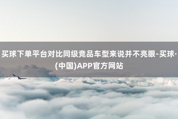 买球下单平台对比同级竞品车型来说并不亮眼-买球·(中国)APP官方网站