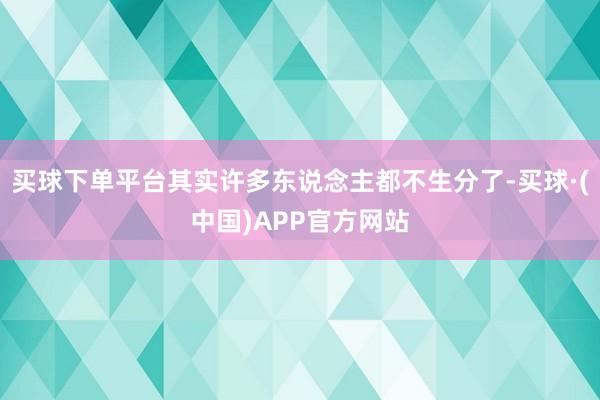 买球下单平台其实许多东说念主都不生分了-买球·(中国)APP官方网站