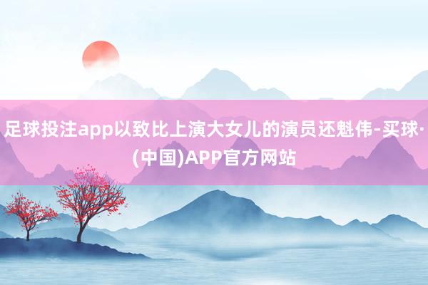 足球投注app以致比上演大女儿的演员还魁伟-买球·(中国)APP官方网站