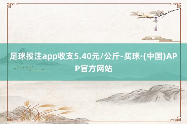 足球投注app收支5.40元/公斤-买球·(中国)APP官方网站